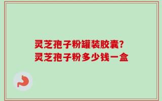 灵芝孢子粉罐装胶囊？灵芝孢子粉多少钱一盒