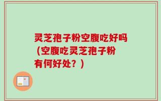 灵芝孢子粉空腹吃好吗 (空腹吃灵芝孢子粉有何好处？)