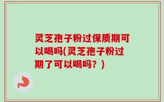 灵芝孢子粉过保质期可以喝吗(灵芝孢子粉过期了可以喝吗？)