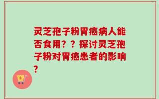 灵芝孢子粉胃癌病人能否食用？？探讨灵芝孢子粉对胃癌患者的影响？