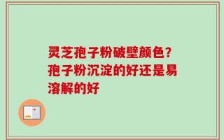 灵芝孢子粉破壁颜色？孢子粉沉淀的好还是易溶解的好