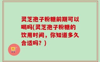 灵芝孢子粉糖前期可以喝吗(灵芝孢子粉糖的饮用时间，你知道多久合适吗？)