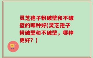 灵芝孢子粉破壁和不破壁的哪种好(灵芝孢子粉破壁和不破壁，哪种更好？)