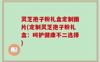 灵芝孢子粉礼盒定制图片(定制灵芝孢子粉礼盒：呵护健康不二选择)