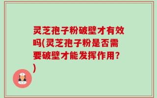 灵芝孢子粉破壁才有效吗(灵芝孢子粉是否需要破壁才能发挥作用？)