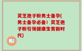 灵芝孢子粉男士备孕(男士备孕必备！灵芝孢子粉引领健康生育新时代)