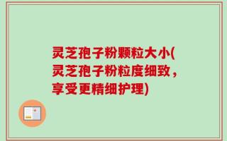 灵芝孢子粉颗粒大小(灵芝孢子粉粒度细致，享受更精细护理)