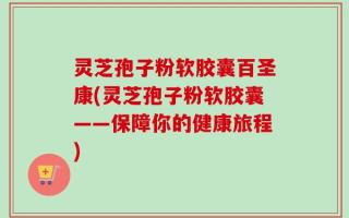 灵芝孢子粉软胶囊百圣康(灵芝孢子粉软胶囊——保障你的健康旅程)