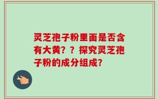 灵芝孢子粉里面是否含有大黄？？探究灵芝孢子粉的成分组成？