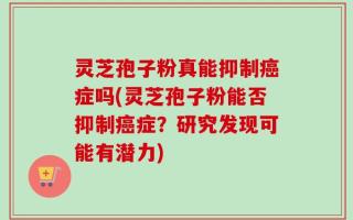 灵芝孢子粉真能抑制癌症吗(灵芝孢子粉能否抑制癌症？研究发现可能有潜力)