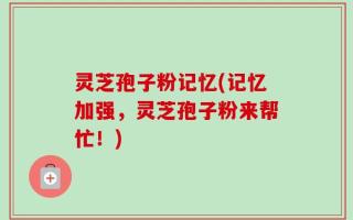 灵芝孢子粉记忆(记忆加强，灵芝孢子粉来帮忙！)