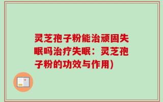 灵芝孢子粉能治顽固失眠吗治疗失眠：灵芝孢子粉的功效与作用)