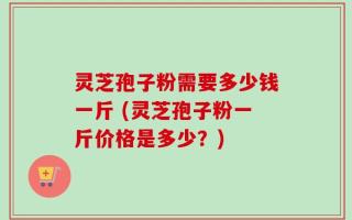 灵芝孢子粉需要多少钱一斤 (灵芝孢子粉一斤价格是多少？)