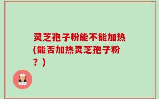 灵芝孢子粉能不能加热(能否加热灵芝孢子粉？)