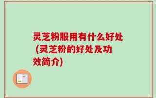 灵芝粉服用有什么好处 (灵芝粉的好处及功效简介)