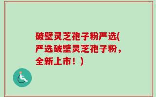 破壁灵芝孢子粉严选(严选破壁灵芝孢子粉，全新上市！)