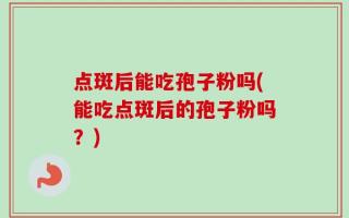 点斑后能吃孢子粉吗(能吃点斑后的孢子粉吗？)
