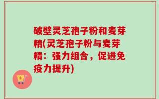 破壁灵芝孢子粉和麦芽精(灵芝孢子粉与麦芽精：强力组合，促进免疫力提升)