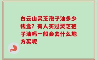 白云山灵芝孢子油多少钱盒？有人买过灵芝孢子油吗一般会去什么地方买呢