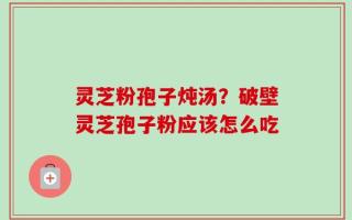 灵芝粉孢子炖汤？破壁灵芝孢子粉应该怎么吃