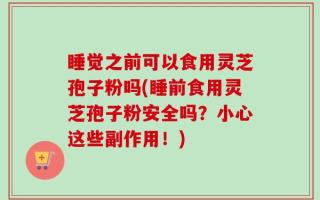 睡觉之前可以食用灵芝孢子粉吗(睡前食用灵芝孢子粉安全吗？小心这些副作用！)