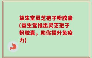 益生堂灵芝孢子粉胶囊(益生堂推出灵芝孢子粉胶囊，助你提升免疫力)