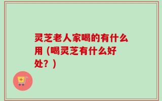 灵芝老人家喝的有什么用 (喝灵芝有什么好处？)