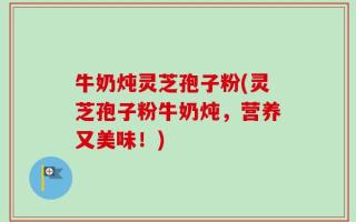 牛奶炖灵芝孢子粉(灵芝孢子粉牛奶炖，营养又美味！)