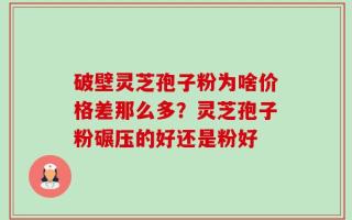 破壁灵芝孢子粉为啥价格差那么多？灵芝孢子粉碾压的好还是粉好