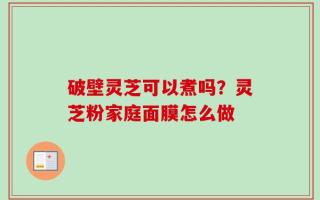 破壁灵芝可以煮吗？灵芝粉家庭面膜怎么做