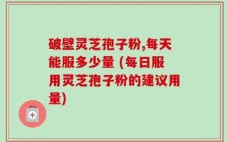 破壁灵芝孢子粉,每天能服多少量 (每日服用灵芝孢子粉的建议用量)