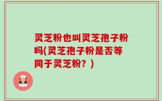 灵芝粉也叫灵芝孢子粉吗(灵芝孢子粉是否等同于灵芝粉？)