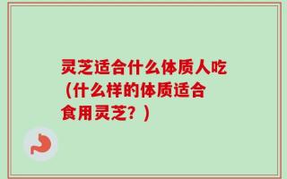 灵芝适合什么体质人吃 (什么样的体质适合食用灵芝？)