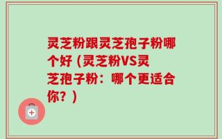灵芝粉跟灵芝孢子粉哪个好 (灵芝粉VS灵芝孢子粉：哪个更适合你？)