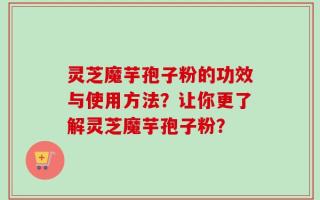 灵芝魔芋孢子粉的功效与使用方法？让你更了解灵芝魔芋孢子粉？