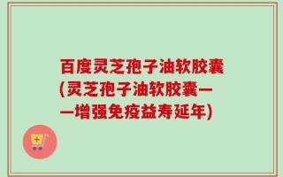 百度灵芝孢子油软胶囊(灵芝孢子油软胶囊——增强免疫益寿延年)