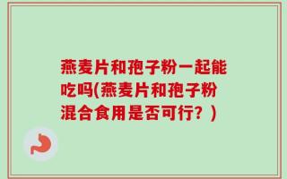 燕麦片和孢子粉一起能吃吗(燕麦片和孢子粉混合食用是否可行？)