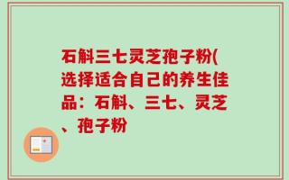 石斛三七灵芝孢子粉(选择适合自己的养生佳品：石斛、三七、灵芝、孢子粉