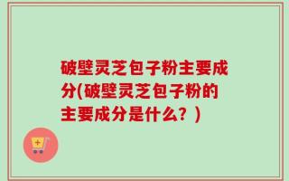 破壁灵芝包子粉主要成分(破壁灵芝包子粉的主要成分是什么？)