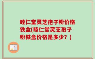 睦仁堂灵芝孢子粉价格铁盒(睦仁堂灵芝孢子粉铁盒价格是多少？)