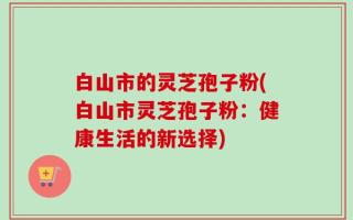 白山市的灵芝孢子粉(白山市灵芝孢子粉：健康生活的新选择)