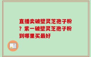 直播卖破壁灵芝孢子粉？紫一破壁灵芝孢子粉到哪里买最好