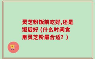 灵芝粉饭前吃好,还是饭后好 (什么时间食用灵芝粉最合适？)