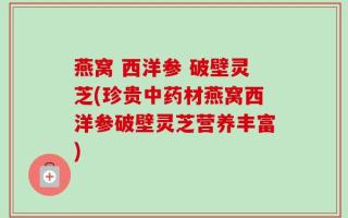 燕窝 西洋参 破壁灵芝(珍贵中药材燕窝西洋参破壁灵芝营养丰富)