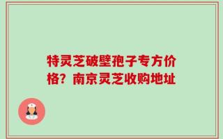 特灵芝破壁孢子专方价格？南京灵芝收购地址