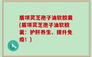 盾项灵芝孢子油软胶囊(盾项灵芝孢子油软胶囊：护肝养生、提升免疫！)