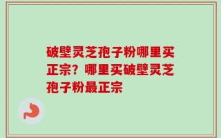 破壁灵芝孢子粉哪里买正宗？哪里买破壁灵芝孢子粉最正宗