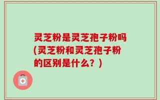 灵芝粉是灵芝孢子粉吗(灵芝粉和灵芝孢子粉的区别是什么？)