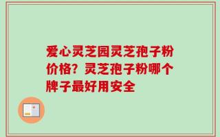 爱心灵芝园灵芝孢子粉价格？灵芝孢子粉哪个牌子最好用安全