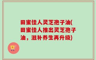 田蜜佳人灵芝孢子油(田蜜佳人推出灵芝孢子油，滋补养生再升级)